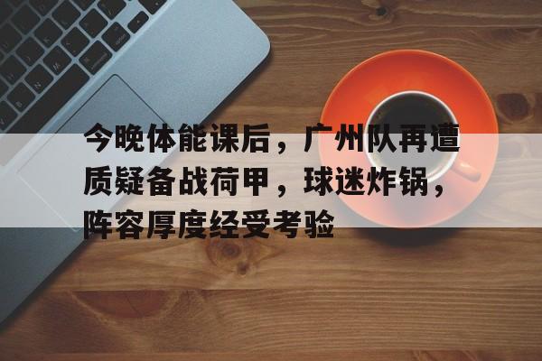 九游体育官网-包含今晚体能课后，广州队再遭质疑备战荷甲，球迷炸锅，阵容厚度经受考验的词条-九游体育官网